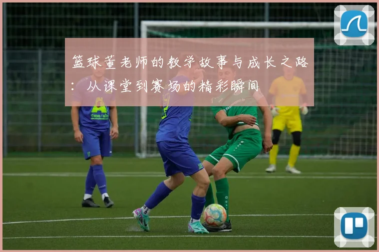 篮球董老师的教学故事与成长之路：从课堂到赛场的精彩瞬间