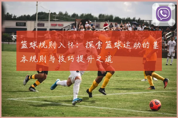 篮球规则入怀：探索篮球运动的基本规则与技巧提升之道
