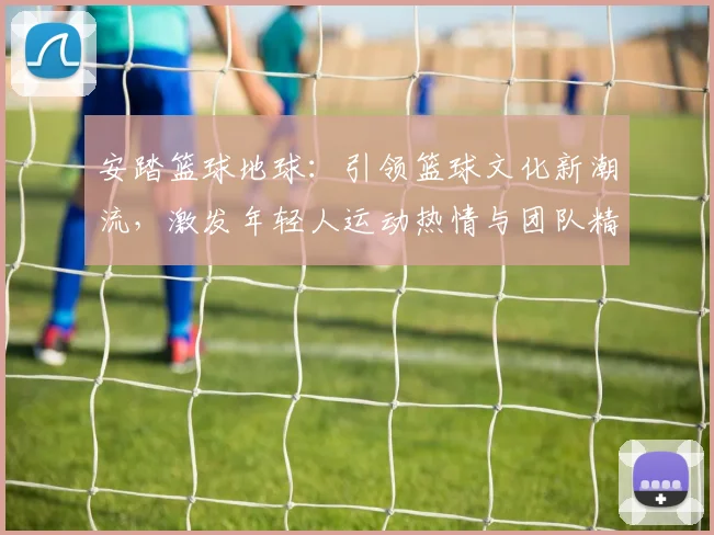 安踏篮球地球：引领篮球文化新潮流，激发年轻人运动热情与团队精神