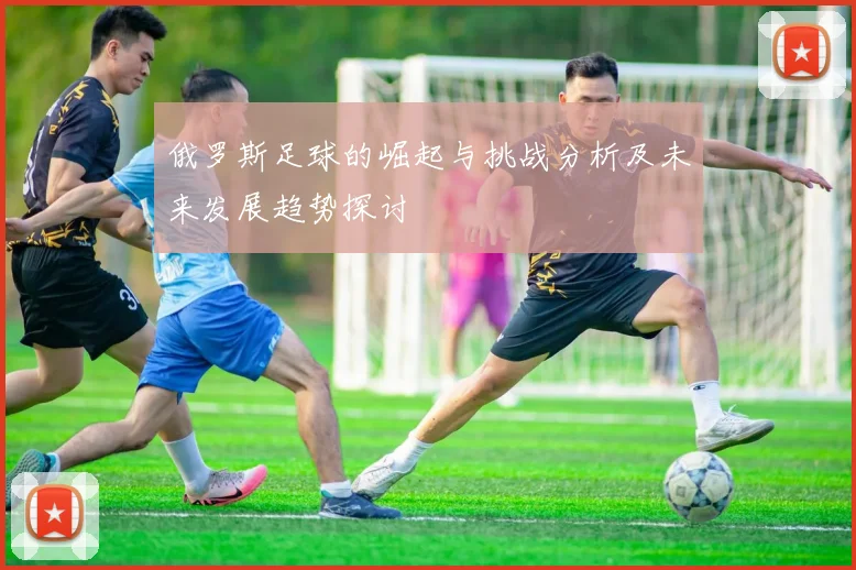 俄罗斯足球的崛起与挑战分析及未来发展趋势探讨