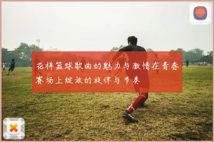 花样篮球歌曲的魅力与激情在青春赛场上绽放的旋律与节奏