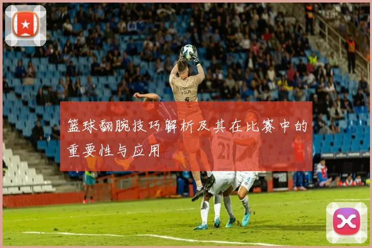 篮球翻腕技巧解析及其在比赛中的重要性与应用