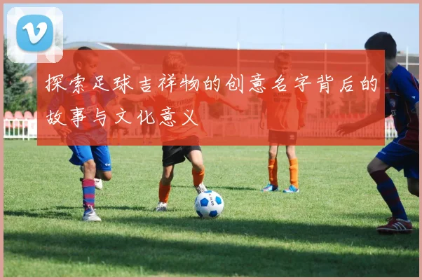 探索足球吉祥物的创意名字背后的故事与文化意义