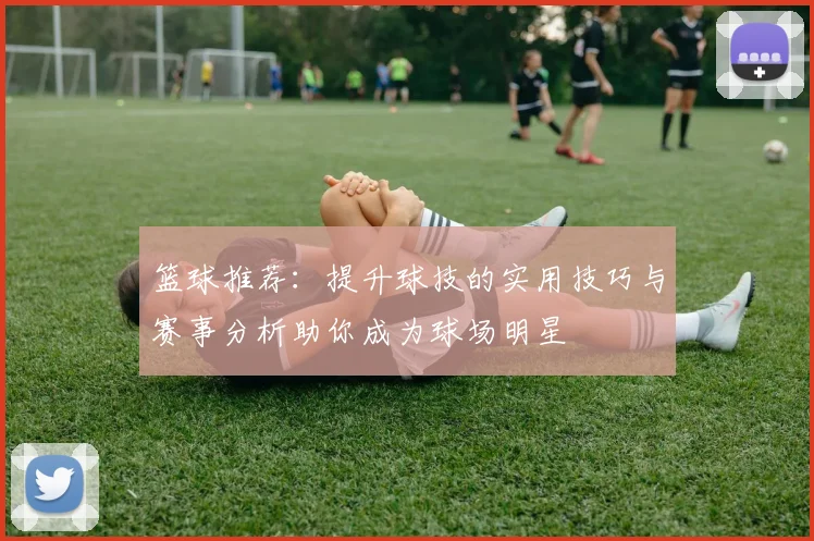 篮球推荐：提升球技的实用技巧与赛事分析助你成为球场明星