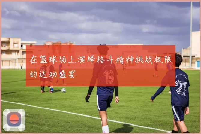 在篮球场上演绎格斗精神挑战极限的运动盛宴