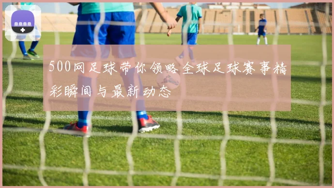500网足球带你领略全球足球赛事精彩瞬间与最新动态