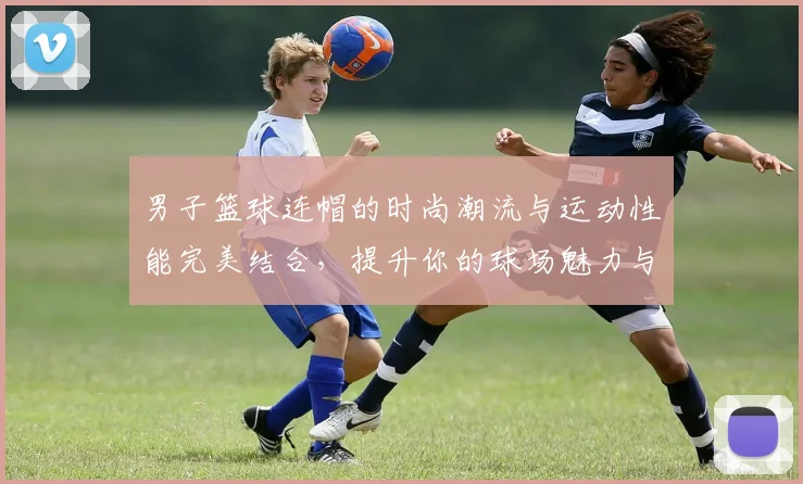 男子篮球连帽的时尚潮流与运动性能完美结合，提升你的球场魅力与舒适体验