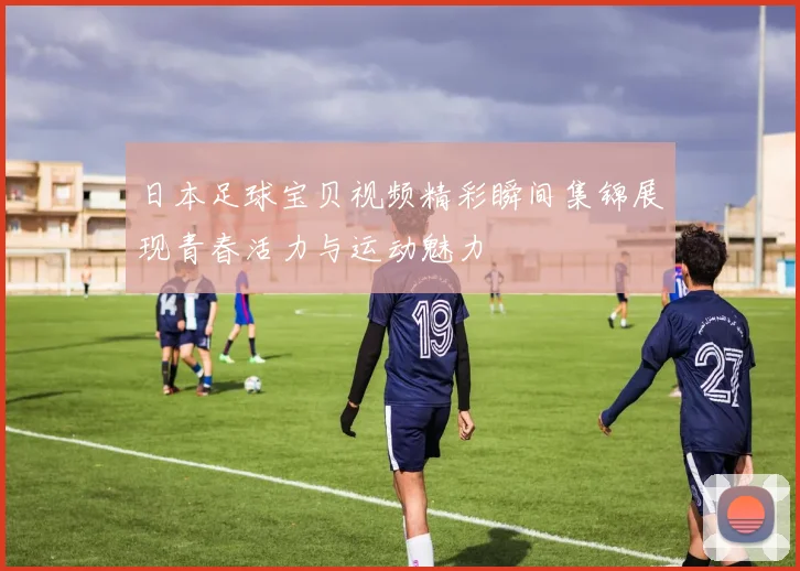 日本足球宝贝视频精彩瞬间集锦展现青春活力与运动魅力