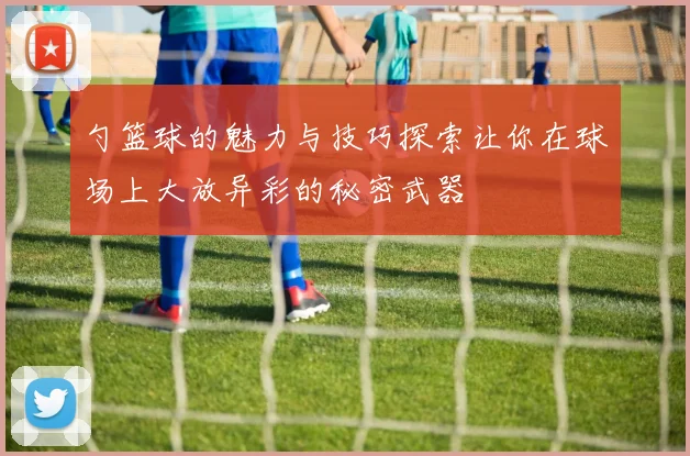 勺篮球的魅力与技巧探索让你在球场上大放异彩的秘密武器