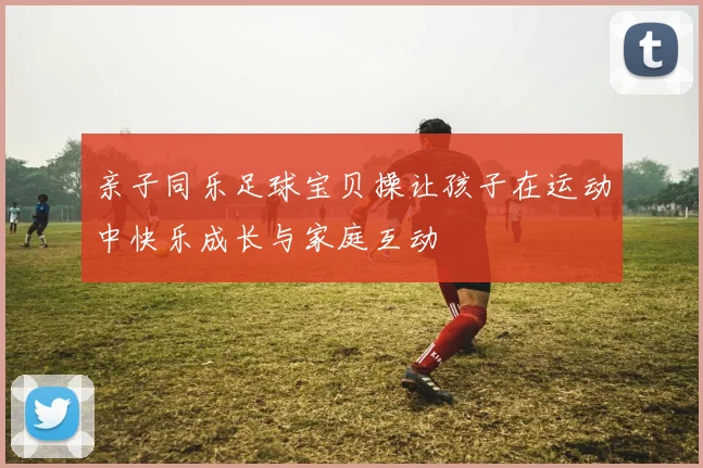 亲子同乐足球宝贝操让孩子在运动中快乐成长与家庭互动